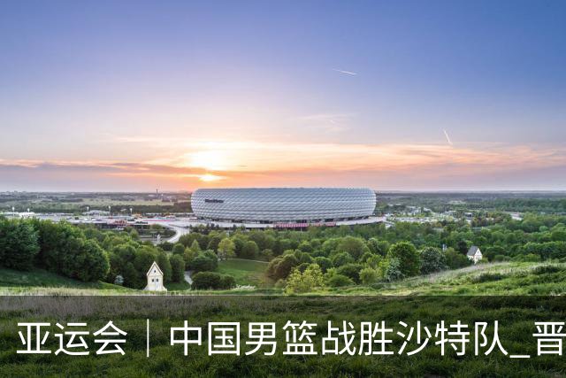 亚运会｜中国男篮战胜沙特队 晋级半决赛